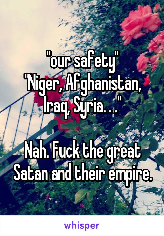 "our safety"
"Niger, Afghanistan, Iraq, Syria. . ."

Nah. Fuck the great Satan and their empire.