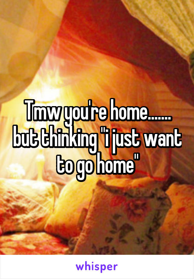 Tmw you're home....... but thinking "i just want to go home"