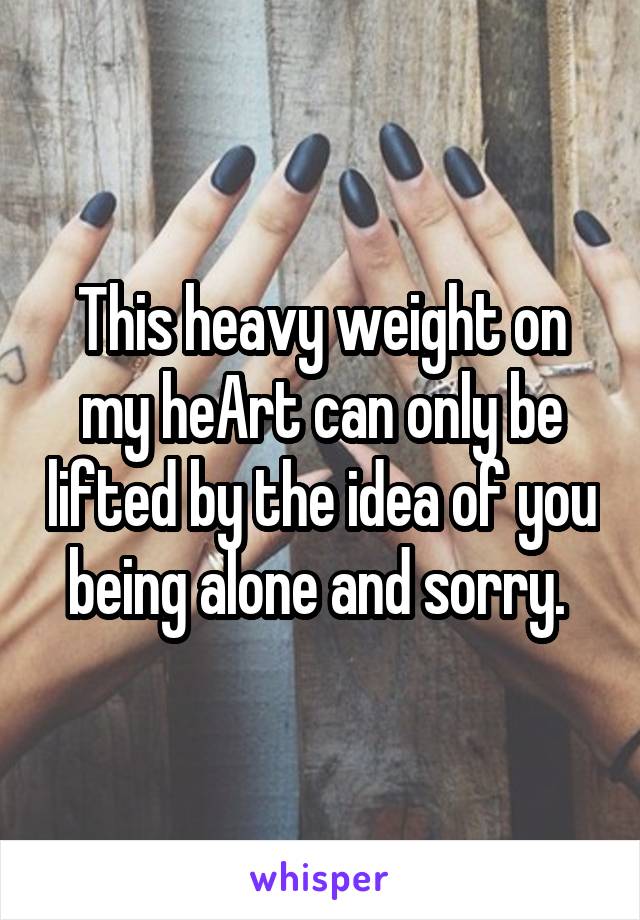 This heavy weight on my heArt can only be lifted by the idea of you being alone and sorry. 