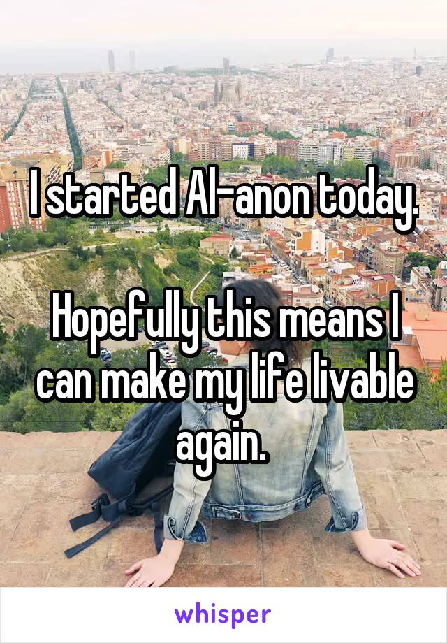 I started Al-anon today. 
Hopefully this means I can make my life livable again. 