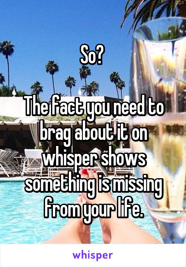 So? 

The fact you need to brag about it on whisper shows something is missing from your life.