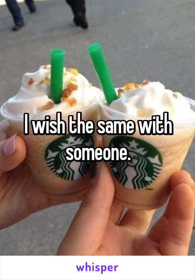 I wish the same with someone.