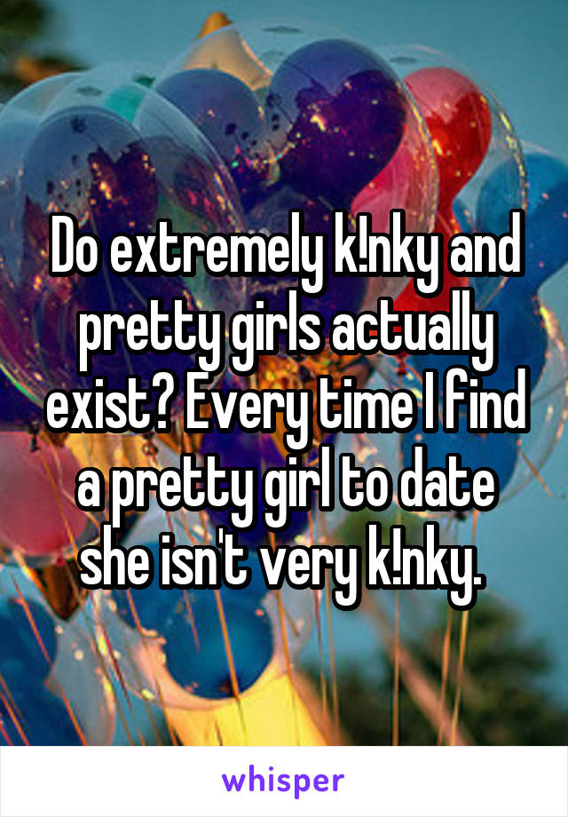 Do extremely k!nky and pretty girls actually exist? Every time I find a pretty girl to date she isn't very k!nky. 