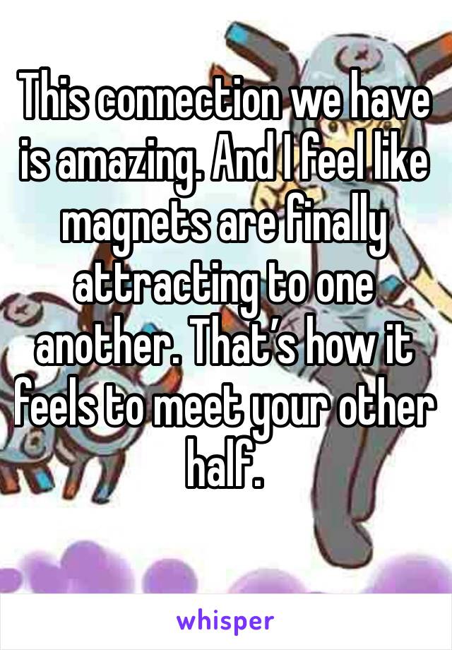 This connection we have is amazing. And I feel like magnets are finally attracting to one another. That’s how it feels to meet your other half.