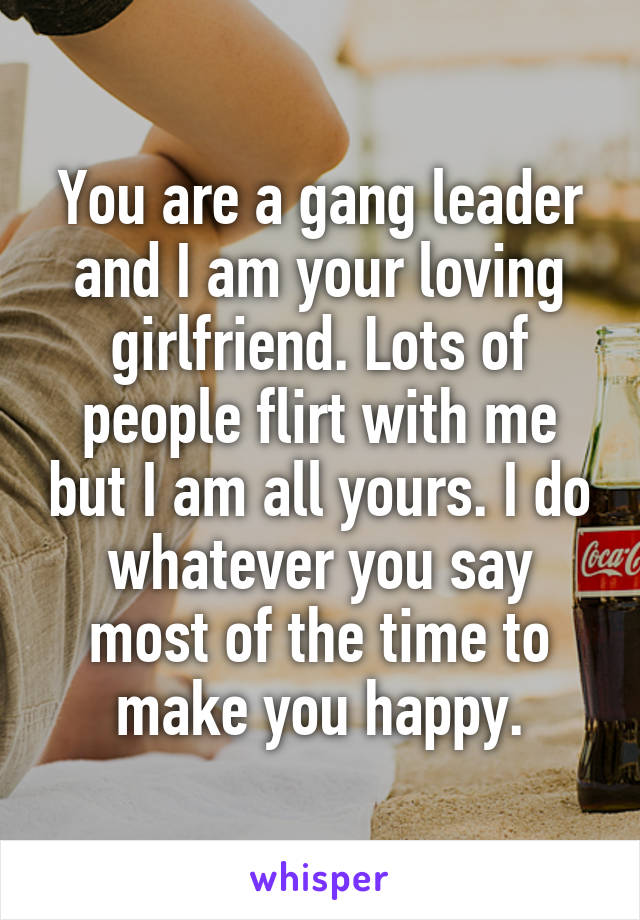 You are a gang leader and I am your loving girlfriend. Lots of people flirt with me but I am all yours. I do whatever you say most of the time to make you happy.