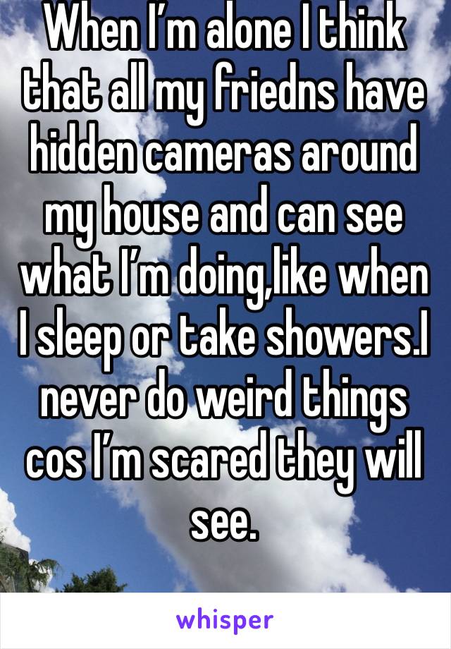 When I’m alone I think that all my friedns have hidden cameras around my house and can see what I’m doing,like when I sleep or take showers.I never do weird things cos I’m scared they will see.