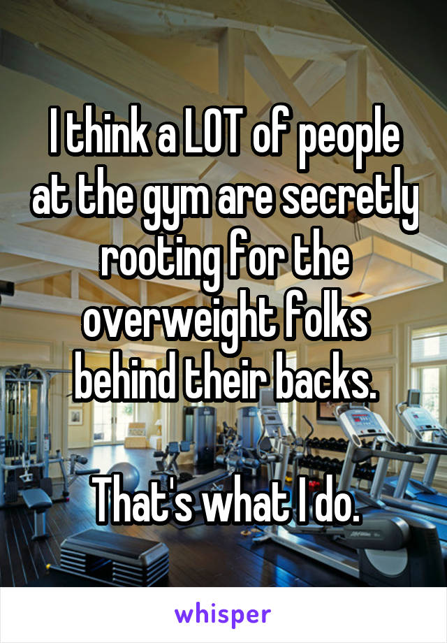I think a LOT of people at the gym are secretly rooting for the overweight folks behind their backs.

That's what I do.