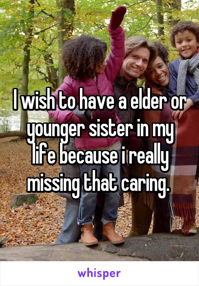 I wish to have a elder or younger sister in my life because i really missing that caring. 