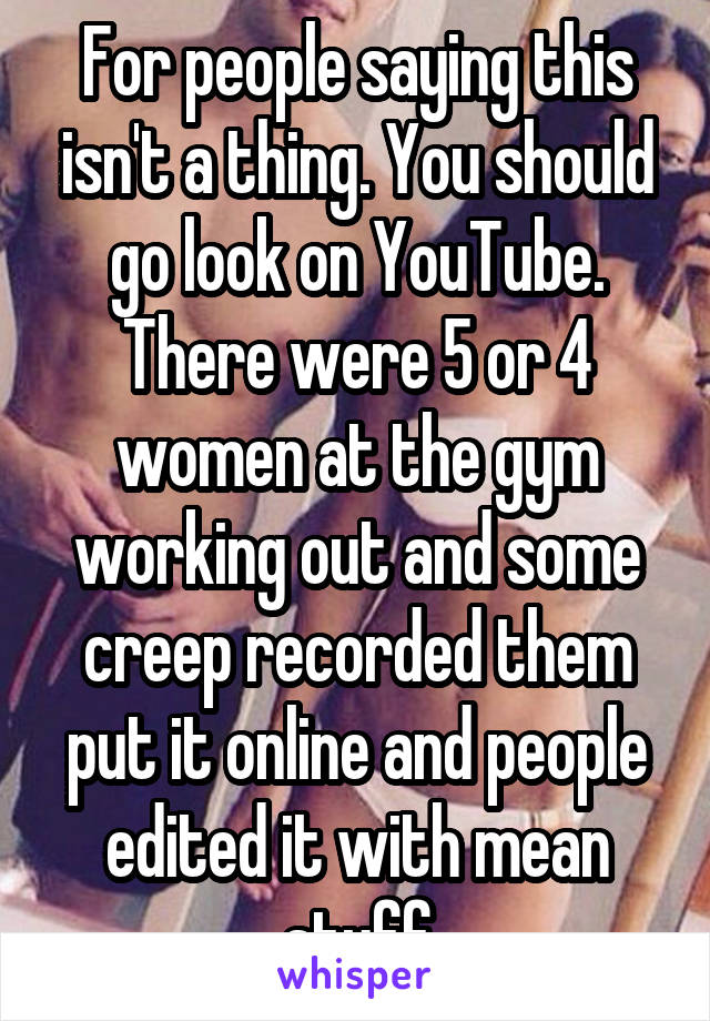 For people saying this isn't a thing. You should go look on YouTube. There were 5 or 4 women at the gym working out and some creep recorded them put it online and people edited it with mean stuff