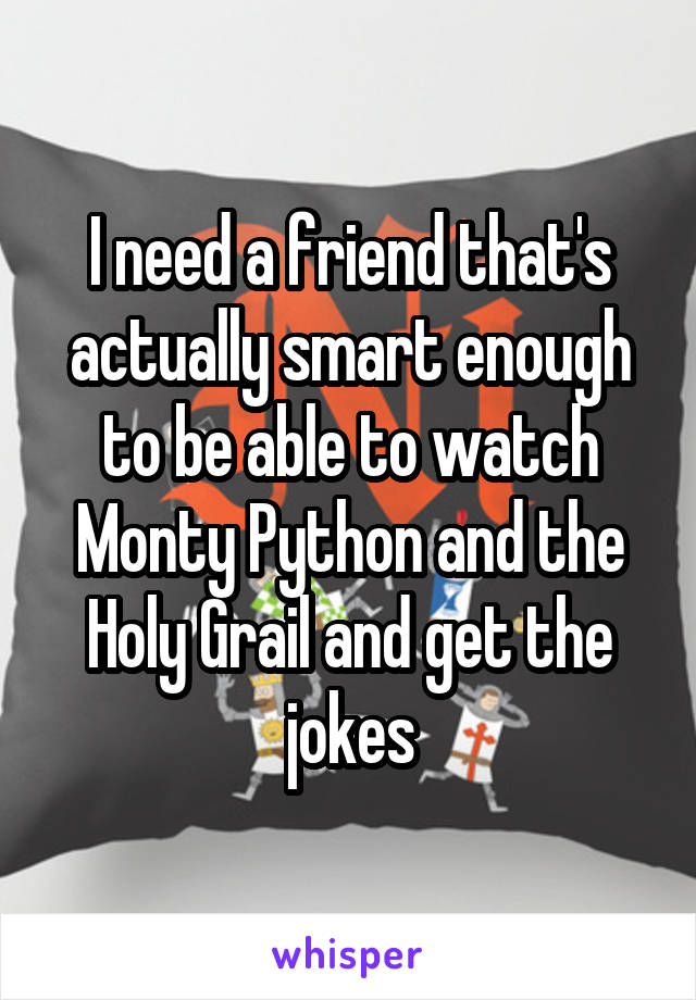 I need a friend that's actually smart enough to be able to watch Monty Python and the Holy Grail and get the jokes