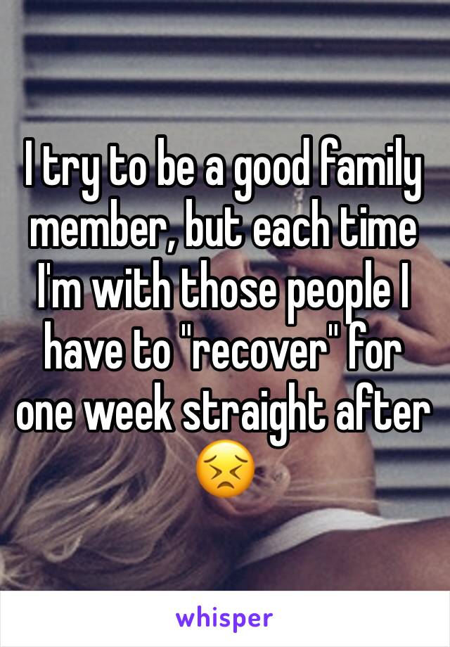 I try to be a good family member, but each time I'm with those people I have to "recover" for one week straight after 😣