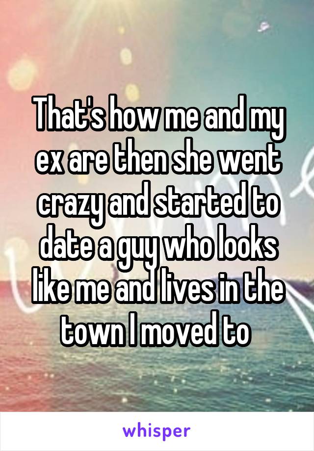 That's how me and my ex are then she went crazy and started to date a guy who looks like me and lives in the town I moved to 