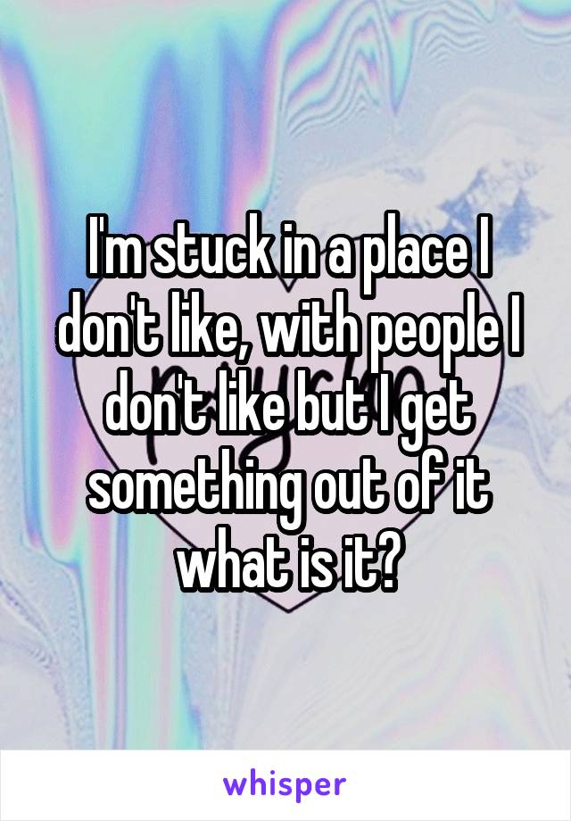 I'm stuck in a place I don't like, with people I don't like but I get something out of it what is it?