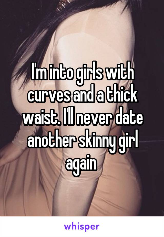 I'm into girls with curves and a thick waist. I'll never date another skinny girl again 