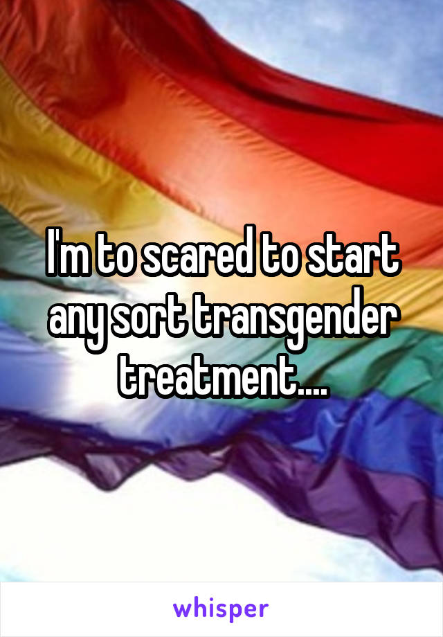 I'm to scared to start any sort transgender treatment....