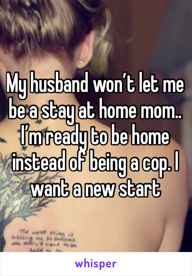 My husband won’t let me be a stay at home mom.. I’m ready to be home instead of being a cop. I want a new start 