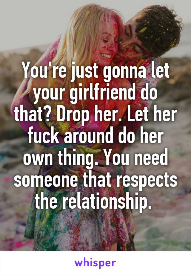 You're just gonna let your girlfriend do that? Drop her. Let her fuck around do her own thing. You need someone that respects the relationship. 