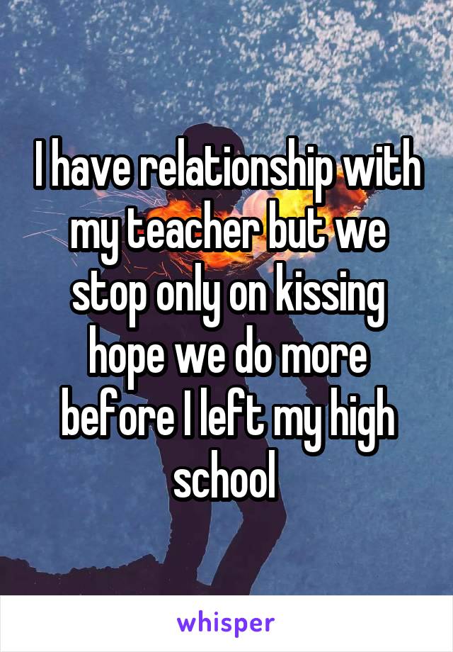 I have relationship with my teacher but we stop only on kissing hope we do more before I left my high school 