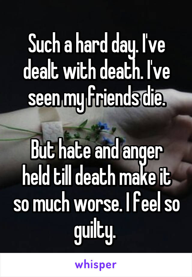 Such a hard day. I've dealt with death. I've seen my friends die.

But hate and anger held till death make it so much worse. I feel so guilty. 