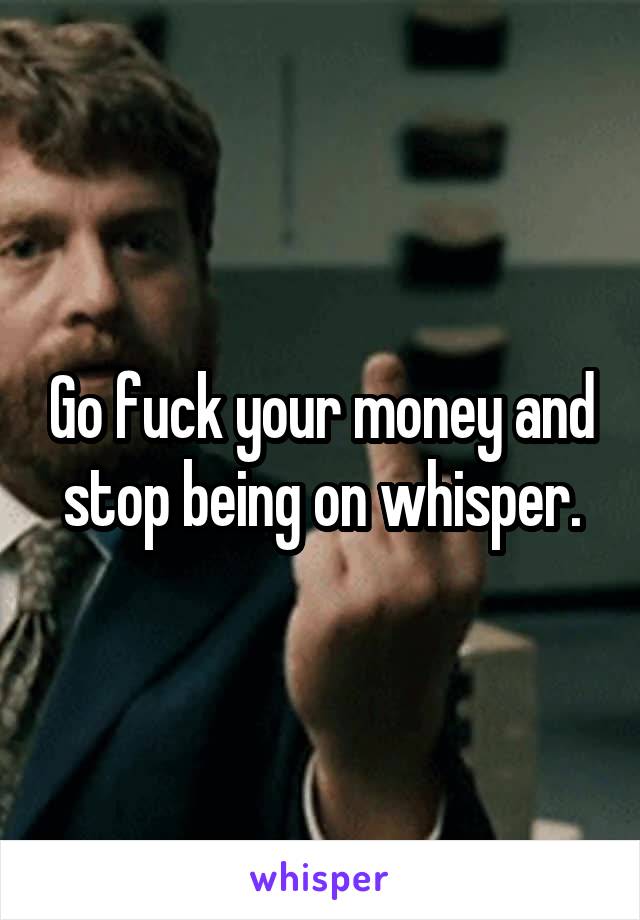 Go fuck your money and stop being on whisper.