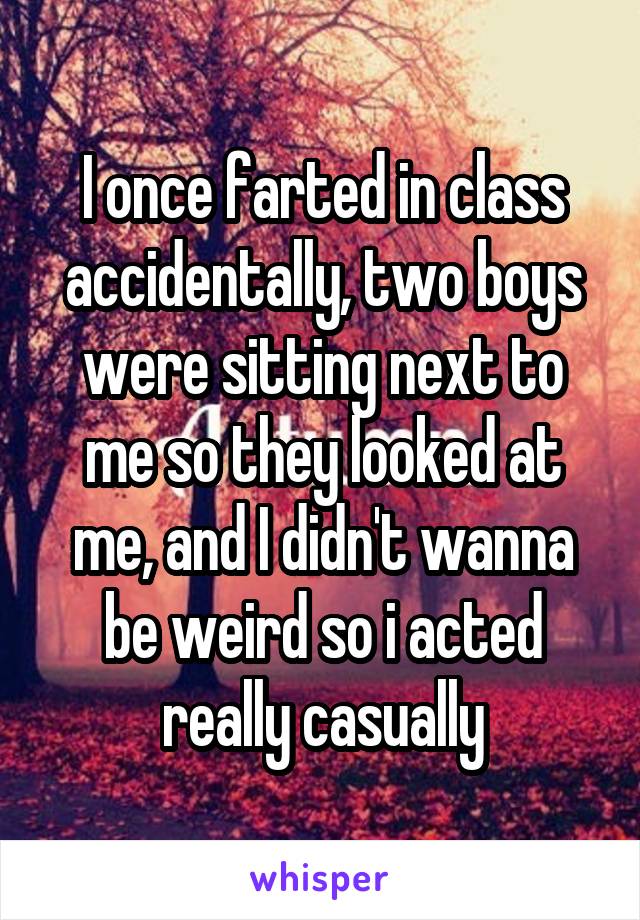 I once farted in class accidentally, two boys were sitting next to me so they looked at me, and I didn't wanna be weird so i acted really casually