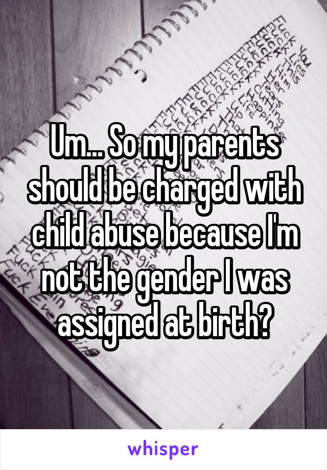 Um... So my parents should be charged with child abuse because I'm not the gender I was assigned at birth?