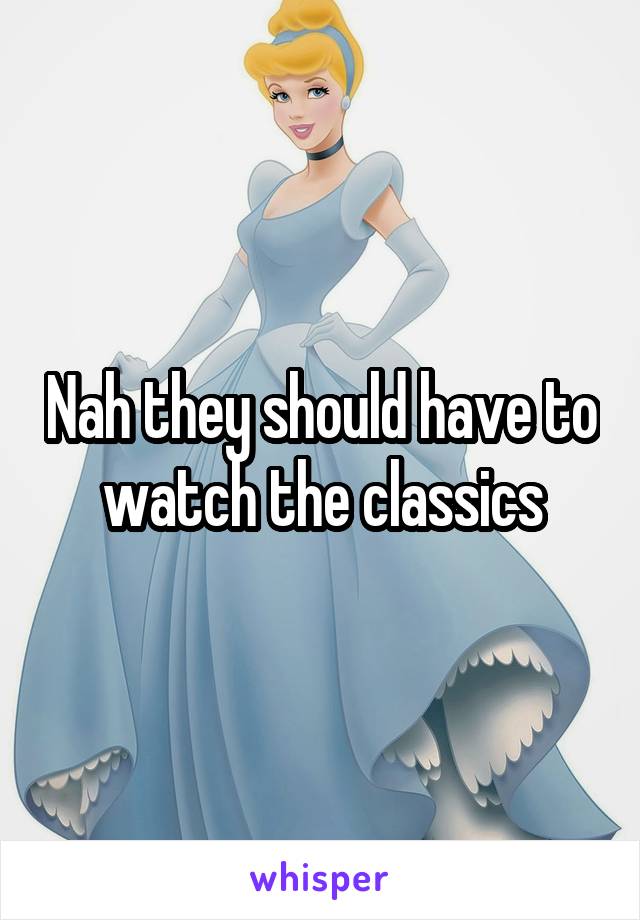 Nah they should have to watch the classics