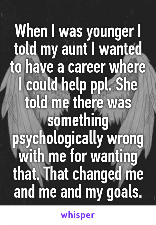 When I was younger I told my aunt I wanted to have a career where I could help ppl. She told me there was something psychologically wrong with me for wanting that. That changed me and me and my goals.