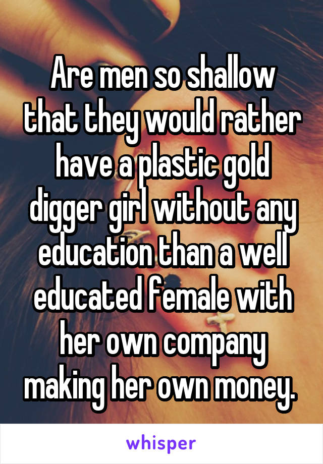 Are men so shallow that they would rather have a plastic gold digger girl without any education than a well educated female with her own company making her own money. 