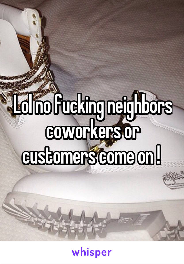 Lol no fucking neighbors coworkers or customers come on ! 