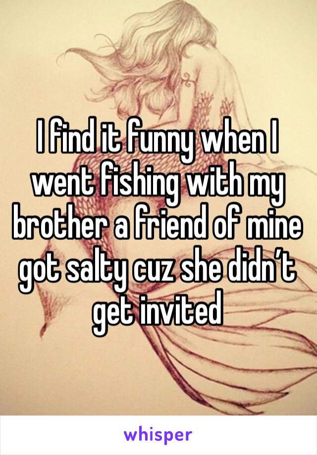 I find it funny when I went fishing with my brother a friend of mine got salty cuz she didn’t get invited