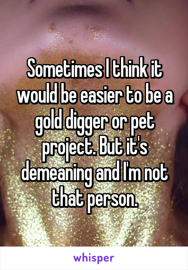 Sometimes I think it would be easier to be a gold digger or pet project. But it's demeaning and I'm not that person.