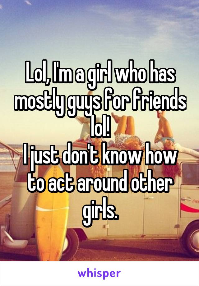 Lol, I'm a girl who has mostly guys for friends lol!
I just don't know how to act around other girls.