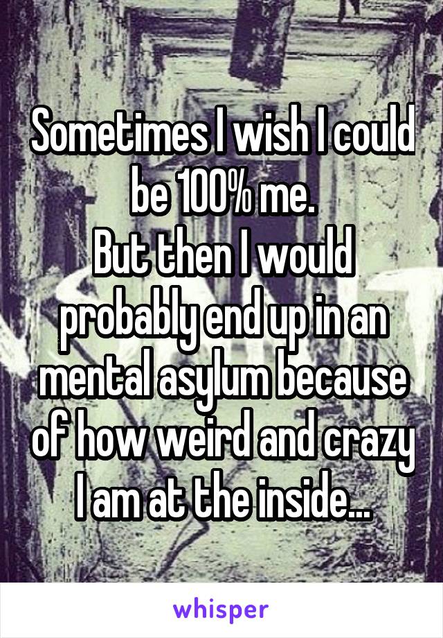 Sometimes I wish I could be 100% me.
But then I would probably end up in an mental asylum because of how weird and crazy I am at the inside...