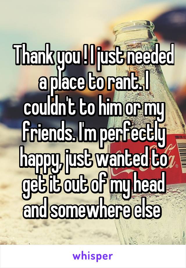 Thank you ! I just needed a place to rant. I couldn't to him or my friends. I'm perfectly happy, just wanted to get it out of my head and somewhere else 