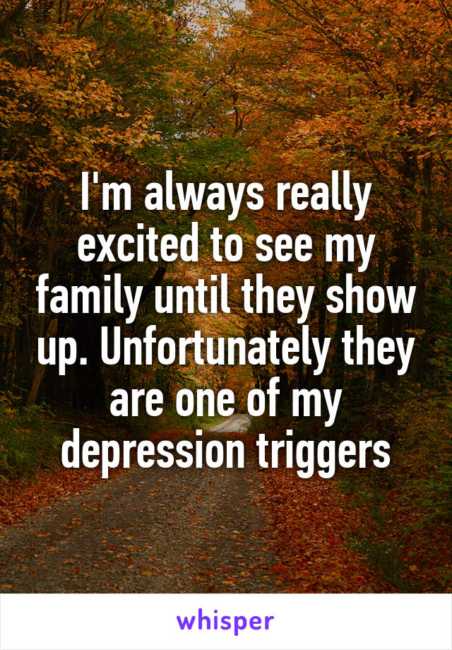 I'm always really excited to see my family until they show up. Unfortunately they are one of my depression triggers