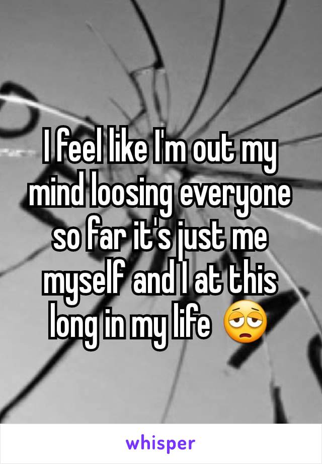 I feel like I'm out my mind loosing everyone so far it's just me myself and I at this long in my life 😩