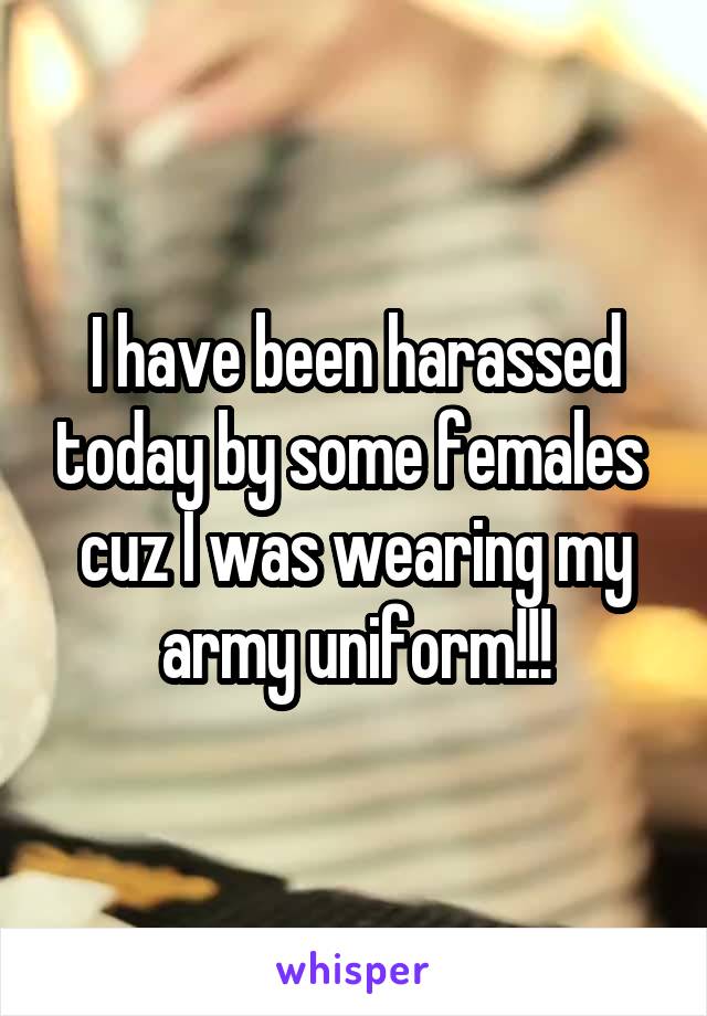 I have been harassed today by some females  cuz I was wearing my army uniform!!!