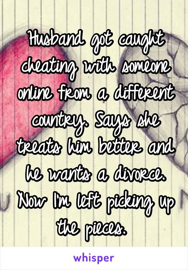 Husband got caught cheating with someone online from a different country. Says she treats him better and he wants a divorce. Now I'm left picking up the pieces. 