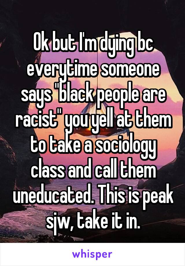 Ok but I'm dying bc everytime someone says "black people are racist" you yell at them to take a sociology class and call them uneducated. This is peak sjw, take it in.