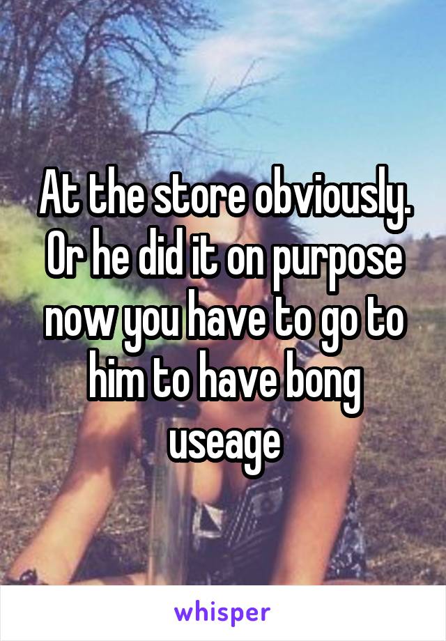 At the store obviously. Or he did it on purpose now you have to go to him to have bong useage