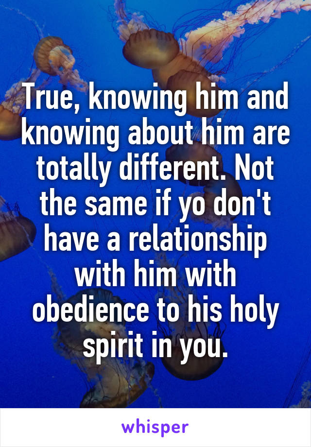 True, knowing him and knowing about him are totally different. Not the same if yo don't have a relationship with him with obedience to his holy spirit in you.