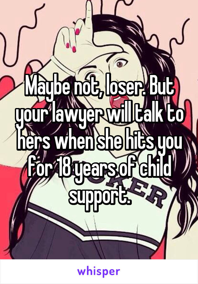 Maybe not, loser. But your lawyer will talk to hers when she hits you for 18 years of child support.
