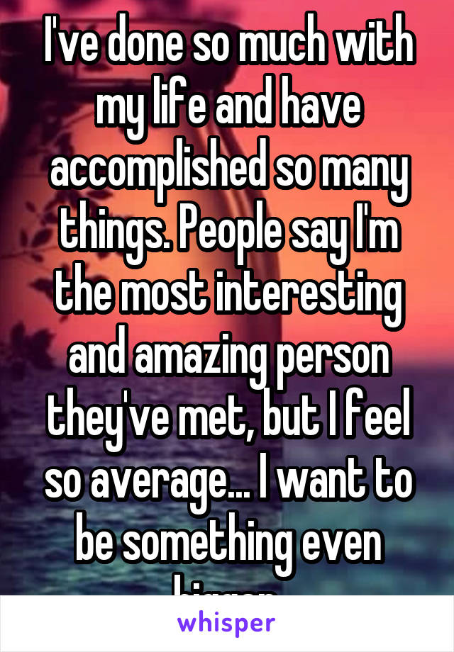 I've done so much with my life and have accomplished so many things. People say I'm the most interesting and amazing person they've met, but I feel so average... I want to be something even bigger.