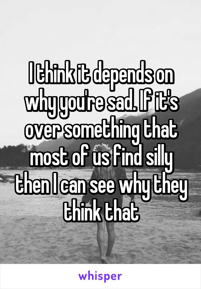 I think it depends on why you're sad. If it's over something that most of us find silly then I can see why they think that