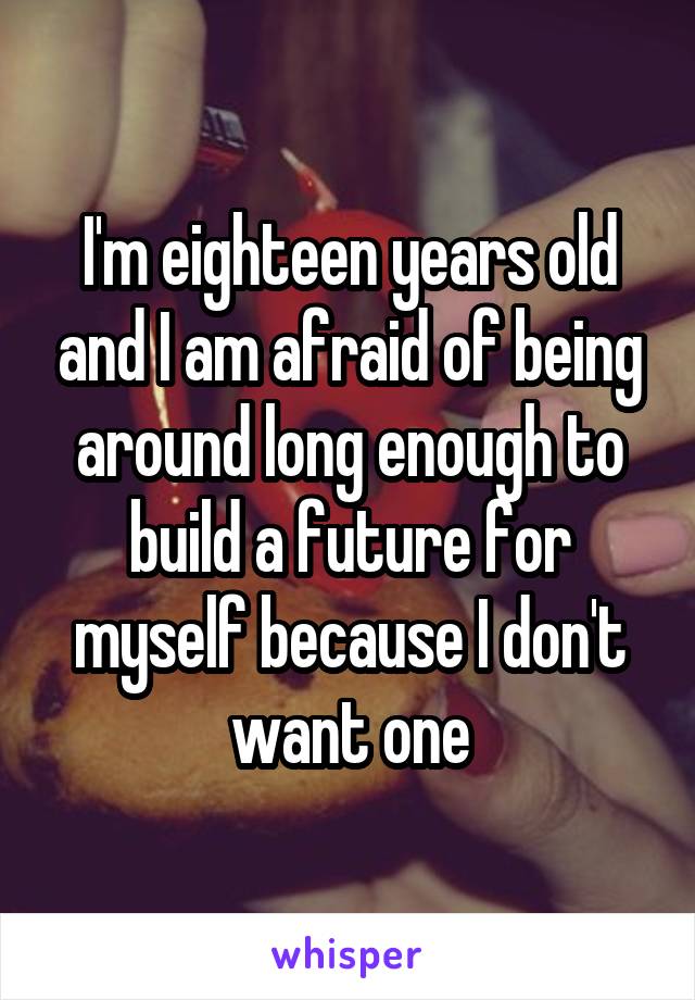 I'm eighteen years old and I am afraid of being around long enough to build a future for myself because I don't want one