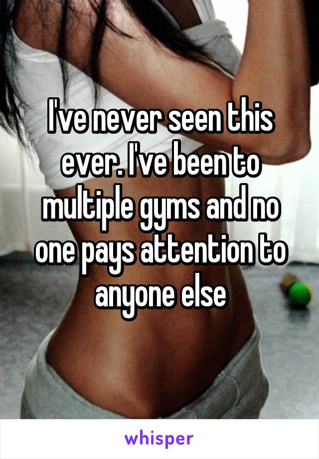 I've never seen this ever. I've been to multiple gyms and no one pays attention to anyone else
