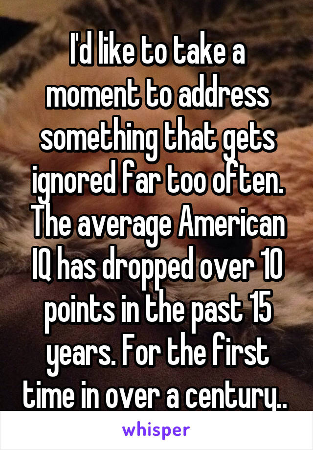 I'd like to take a moment to address something that gets ignored far too often. The average American IQ has dropped over 10 points in the past 15 years. For the first time in over a century.. 