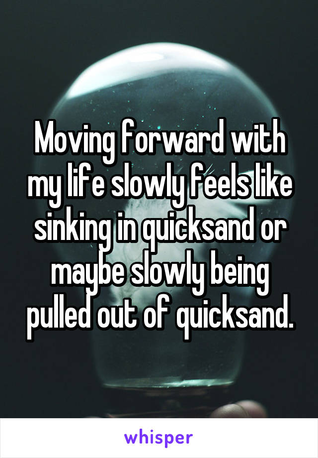 Moving forward with my life slowly feels like sinking in quicksand or maybe slowly being pulled out of quicksand.