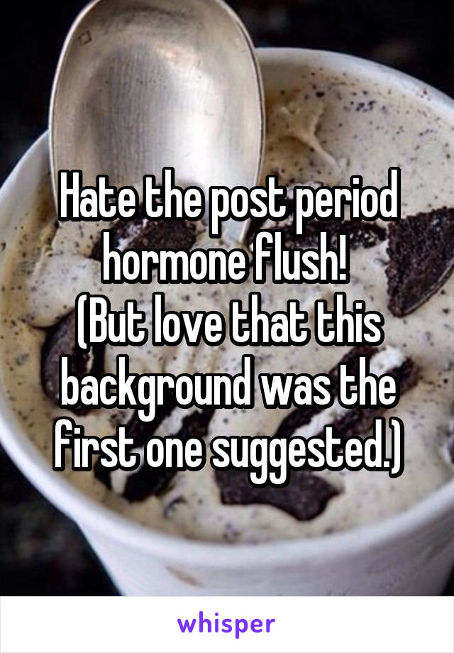 Hate the post period hormone flush! 
(But love that this background was the first one suggested.)